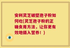 安利灵芝破壁孢子粉如何吃(灵芝孢子粉的正确食用方法，让你更有效地摄入营养！)