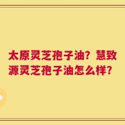 太原灵芝孢子油？慧致源灵芝孢子油怎么样？