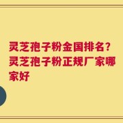 灵芝孢子粉金国排名？灵芝孢子粉正规厂家哪家好