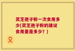 灵芝孢子粉一次食用多少(灵芝孢子粉的建议食用量是多少？)