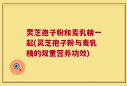 灵芝孢子粉和麦乳精一起(灵芝孢子粉与麦乳精的双重营养功效)