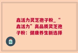 鑫活力灵芝孢子粉_“鑫活力”高品质灵芝孢子粉：健康养生新选择