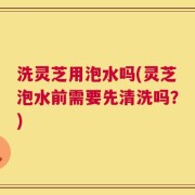 洗灵芝用泡水吗(灵芝泡水前需要先清洗吗？)