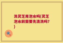 洗灵芝用泡水吗(灵芝泡水前需要先清洗吗？)