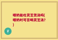 喂奶能吃灵芝煲汤吗(喂奶时可否喝灵芝汤？)