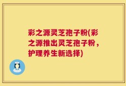 彩之源灵芝孢子粉(彩之源推出灵芝孢子粉，护理养生新选择)