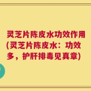灵芝片陈皮水功效作用(灵芝片陈皮水：功效多，护肝排毒见真章)