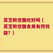 灵芝粉空腹吃好吗 (灵芝粉空腹食用有何效益？)