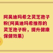 阿吴迪玛希之灵芝孢子粉(阿吴迪玛希推荐的灵芝孢子粉，提升健康保健效果)