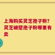 上海购买灵芝孢子粉？灵芝破壁孢子粉哪里有卖