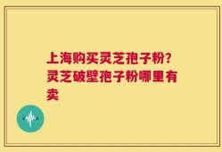 上海购买灵芝孢子粉？灵芝破壁孢子粉哪里有卖