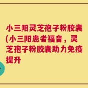小三阳灵芝孢子粉胶囊(小三阳患者福音，灵芝孢子粉胶囊助力免疫提升