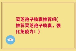灵芝孢子胶囊推荐吗(推荐灵芝孢子胶囊，强化免疫力！)