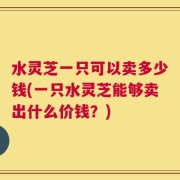 水灵芝一只可以卖多少钱(一只水灵芝能够卖出什么价钱？)