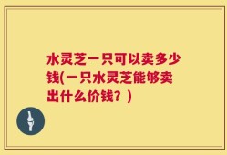 水灵芝一只可以卖多少钱(一只水灵芝能够卖出什么价钱？)