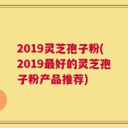2019灵芝孢子粉(2019最好的灵芝孢子粉产品推荐)