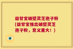 益甘宝破壁灵芝孢子粉(益甘宝推出破壁灵芝孢子粉，意义重大！)