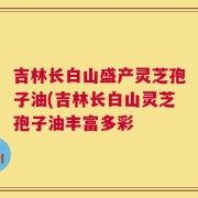 吉林长白山盛产灵芝孢子油(吉林长白山灵芝孢子油丰富多彩