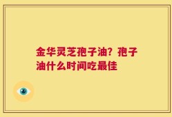 金华灵芝孢子油？孢子油什么时间吃最佳