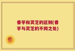 香芋和灵芝的区别(香芋与灵芝的不同之处)