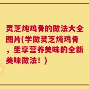 灵芝炖鸡骨的做法大全图片(学做灵芝炖鸡骨，坐享营养美味的全新美味做法！)