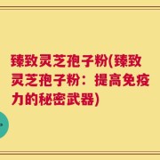 臻致灵芝孢子粉(臻致灵芝孢子粉：提高免疫力的秘密武器)