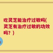 吃灵芝能治疗过敏吗(灵芝有治疗过敏的功效吗？)