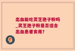 出血能吃灵芝孢子粉吗_灵芝孢子粉是否适合出血患者食用？