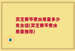 灵芝黄芩煮水用量多少克合适(灵芝黄芩煮水用量推荐)