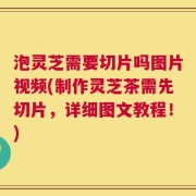 泡灵芝需要切片吗图片视频(制作灵芝茶需先切片，详细图文教程！)