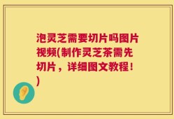 泡灵芝需要切片吗图片视频(制作灵芝茶需先切片，详细图文教程！)
