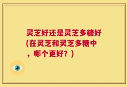 灵芝好还是灵芝多糖好(在灵芝和灵芝多糖中，哪个更好？)