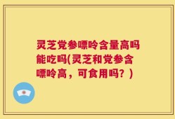 灵芝党参嘌呤含量高吗能吃吗(灵芝和党参含嘌呤高，可食用吗？)