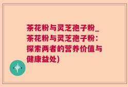 茶花粉与灵芝孢子粉_茶花粉与灵芝孢子粉：探索两者的营养价值与健康益处)