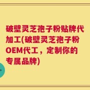 破壁灵芝孢子粉贴牌代加工(破壁灵芝孢子粉OEM代工，定制你的专属品牌)