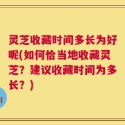灵芝收藏时间多长为好呢(如何恰当地收藏灵芝？建议收藏时间为多长？)