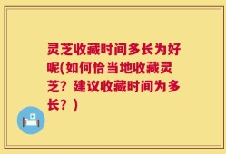 灵芝收藏时间多长为好呢(如何恰当地收藏灵芝？建议收藏时间为多长？)