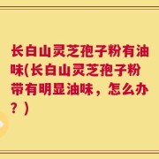 长白山灵芝孢子粉有油味(长白山灵芝孢子粉带有明显油味，怎么办？)