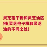 灵芝孢子粉和灵芝油区别(灵芝孢子粉和灵芝油的不同之处)