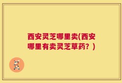 西安灵芝哪里卖(西安哪里有卖灵芝草药？)