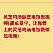 灵芝鸡汤做法电饭煲视频(简单易学，让你爱上的灵芝鸡汤电饭煲做法视频)