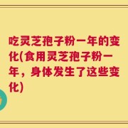 吃灵芝孢子粉一年的变化(食用灵芝孢子粉一年，身体发生了这些变化)