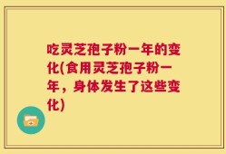 吃灵芝孢子粉一年的变化(食用灵芝孢子粉一年，身体发生了这些变化)