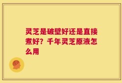 灵芝是破壁好还是直接煮好？千年灵芝原液怎么用