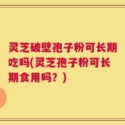 灵芝破壁孢子粉可长期吃吗(灵芝孢子粉可长期食用吗？)