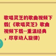 歌唱灵芝的歌曲视频下载(《歌唱灵芝》歌曲视频下载--重温经典，尽享动人旋律)
