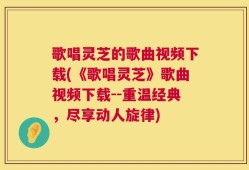 歌唱灵芝的歌曲视频下载(《歌唱灵芝》歌曲视频下载--重温经典，尽享动人旋律)