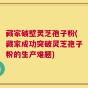 藏家破壁灵芝孢子粉(藏家成功突破灵芝孢子粉的生产难题)