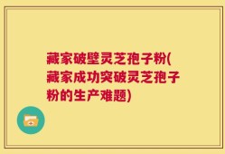 藏家破壁灵芝孢子粉(藏家成功突破灵芝孢子粉的生产难题)
