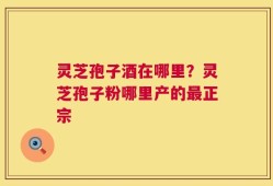 灵芝孢子酒在哪里？灵芝孢子粉哪里产的最正宗